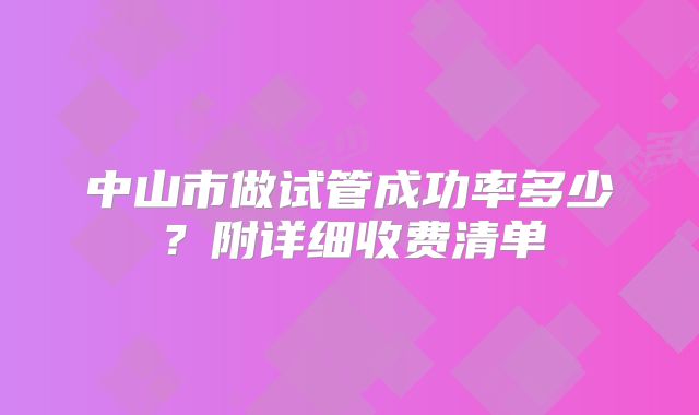 中山市做试管成功率多少？附详细收费清单