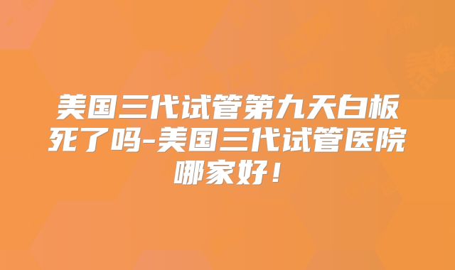 美国三代试管第九天白板死了吗-美国三代试管医院哪家好！