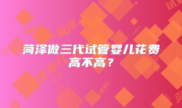 菏泽做三代试管婴儿花费高不高？