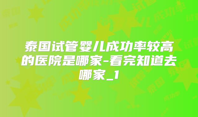 泰国试管婴儿成功率较高的医院是哪家-看完知道去哪家_1