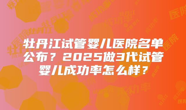 牡丹江试管婴儿医院名单公布？2025做3代试管婴儿成功率怎么样？