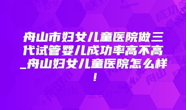 舟山市妇女儿童医院做三代试管婴儿成功率高不高_舟山妇女儿童医院怎么样！