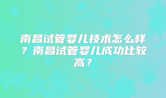 南昌试管婴儿技术怎么样？南昌试管婴儿成功比较高？