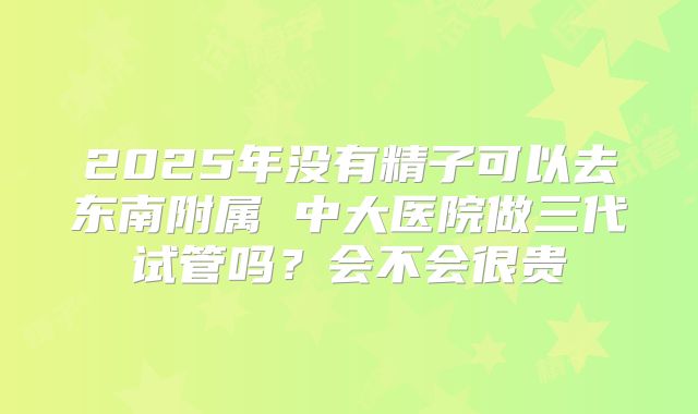 2025年没有精子可以去东南附属 中大医院做三代试管吗？会不会很贵