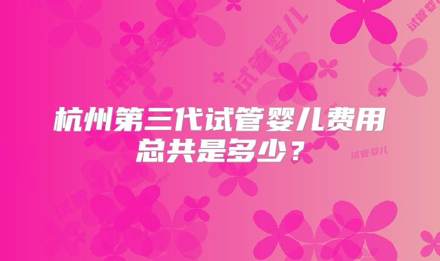 杭州第三代试管婴儿费用总共是多少?