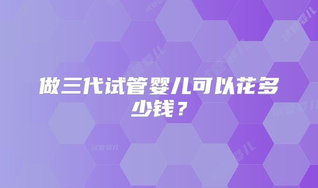 做三代试管婴儿可以花多少钱？