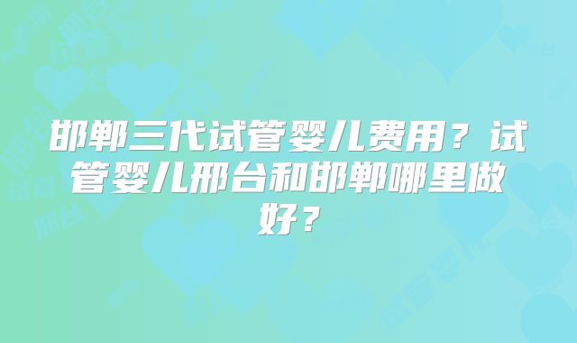 邯郸三代试管婴儿费用？试管婴儿邢台和邯郸哪里做好？
