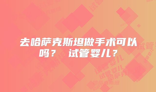 去哈萨克斯坦做手术可以吗？ 试管婴儿？