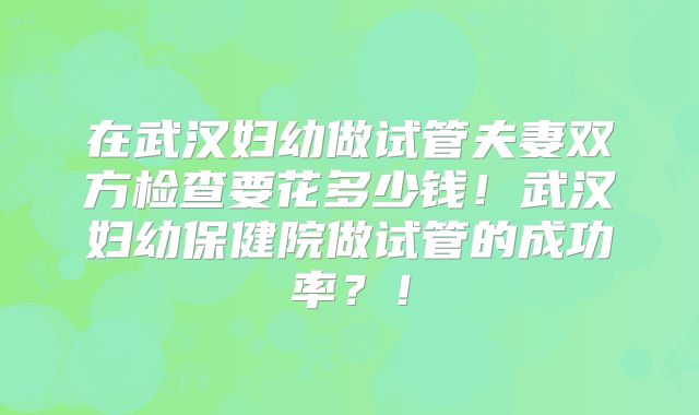 在武汉妇幼做试管夫妻双方检查要花多少钱！武汉妇幼保健院做试管的成功率？！