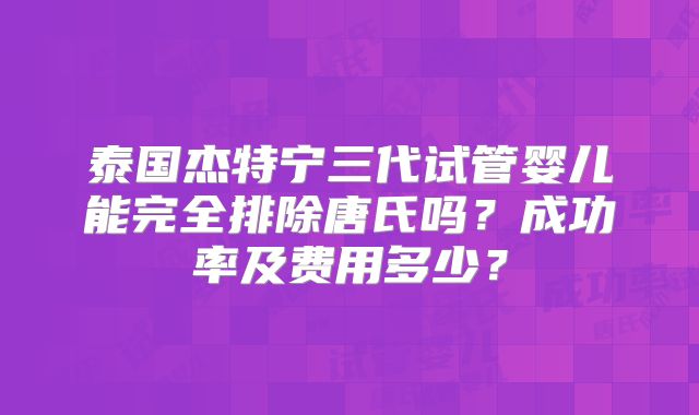 泰国杰特宁三代试管婴儿能完全排除唐氏吗？成功率及费用多少？
