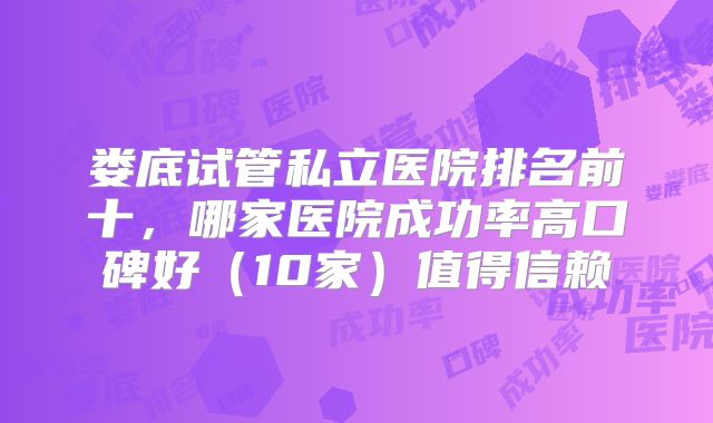 娄底试管私立医院排名前十，哪家医院成功率高口碑好（10家）值得信赖