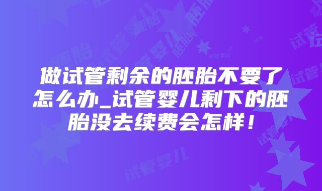 做试管剩余的胚胎不要了怎么办_试管婴儿剩下的胚胎没去续费会怎样！