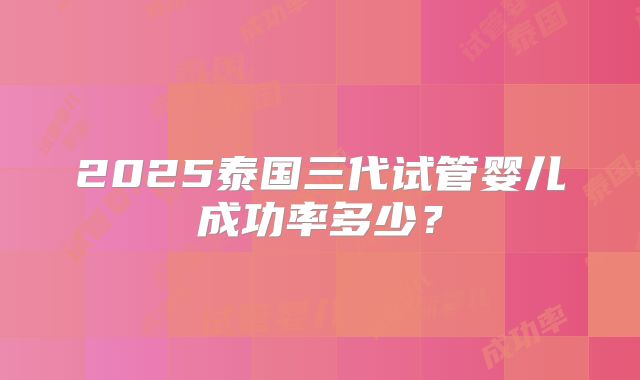 2025泰国三代试管婴儿成功率多少?