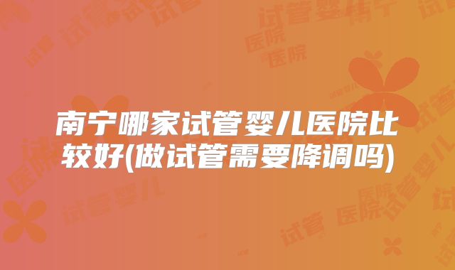 南宁哪家试管婴儿医院比较好(做试管需要降调吗)