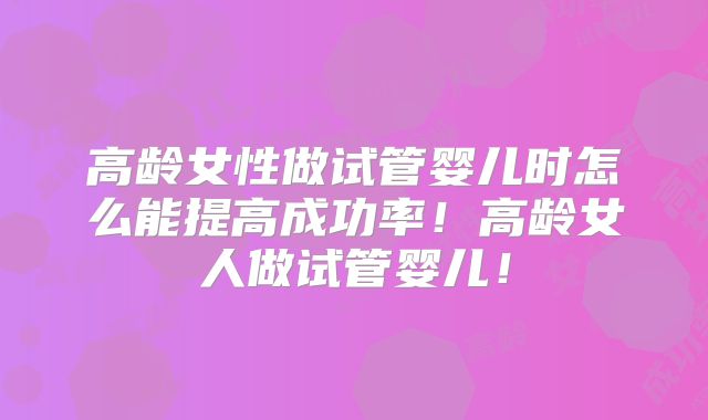 高龄女性做试管婴儿时怎么能提高成功率！高龄女人做试管婴儿！