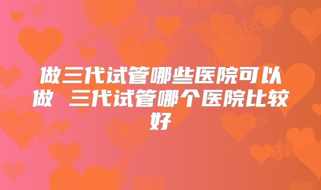 做三代试管哪些医院可以做 三代试管哪个医院比较好