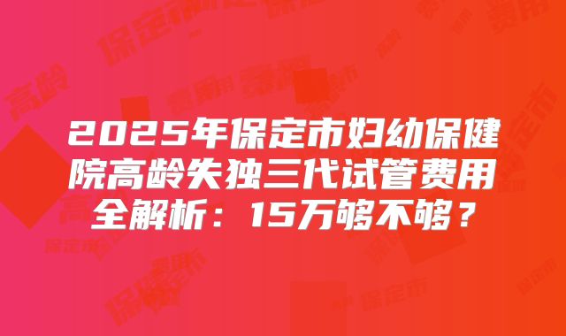 2025年保定市妇幼保健院高龄失独三代试管费用全解析:15万够不够?