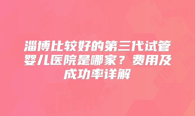 淄博比较好的第三代试管婴儿医院是哪家？费用及成功率详解