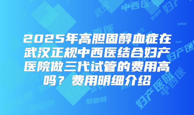 2025年高胆固醇血症在武汉正规中西医结合妇产医院做三代试管的费用高吗?费用明细介绍