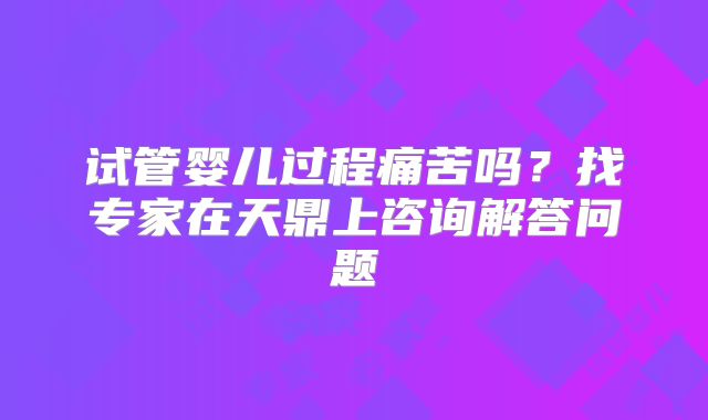试管婴儿过程痛苦吗？找专家在天鼎上咨询解答问题