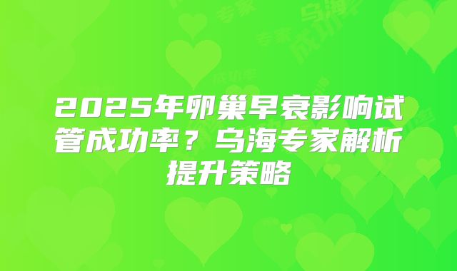 2025年卵巢早衰影响试管成功率？乌海专家解析提升策略