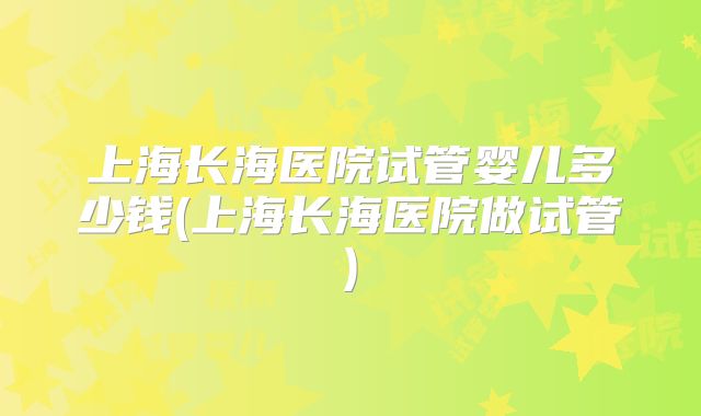 上海长海医院试管婴儿多少钱(上海长海医院做试管)
