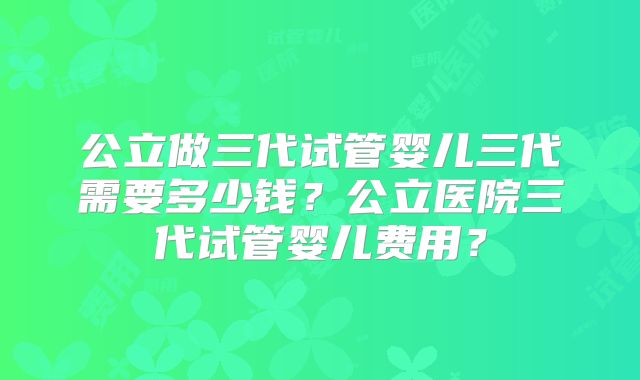 公立做三代试管婴儿三代需要多少钱？公立医院三代试管婴儿费用？