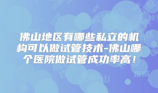 佛山地区有哪些私立的机构可以做试管技术-佛山哪个医院做试管成功率高！