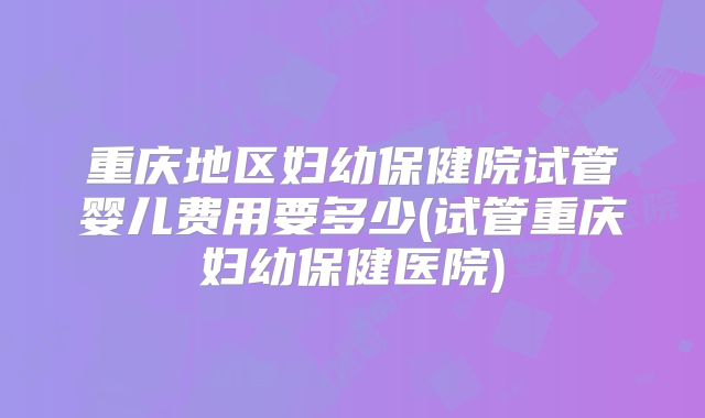 重庆地区妇幼保健院试管婴儿费用要多少(试管重庆妇幼保健医院)
