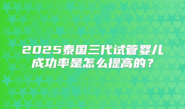 2025泰国三代试管婴儿成功率是怎么提高的?