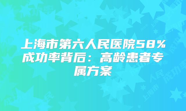 上海市第六人民医院58%成功率背后:高龄患者专属方案