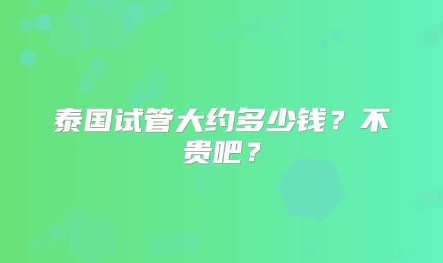 泰国试管大约多少钱？不贵吧？