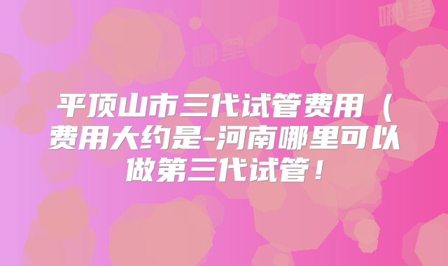 平顶山市三代试管费用（费用大约是-河南哪里可以做第三代试管！