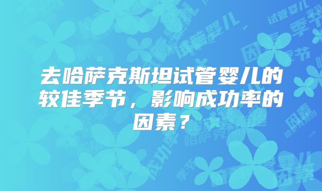 去哈萨克斯坦试管婴儿的较佳季节，影响成功率的因素？