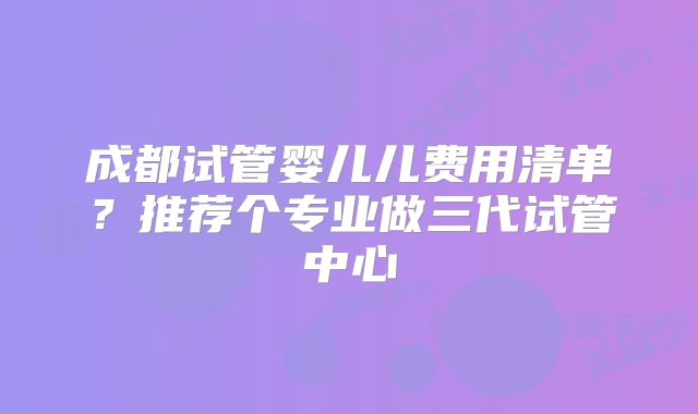 成都试管婴儿儿费用清单?推荐个专业做三代试管中心