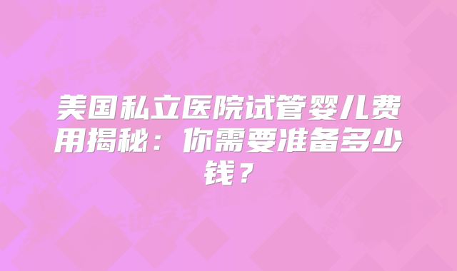 美国私立医院试管婴儿费用揭秘：你需要准备多少钱？