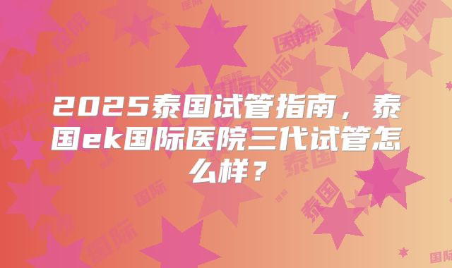 2025泰国试管指南，泰国ek国际医院三代试管怎么样？