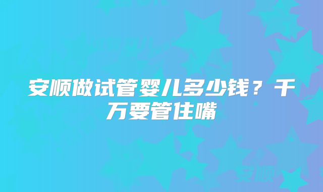 安顺做试管婴儿多少钱？千万要管住嘴