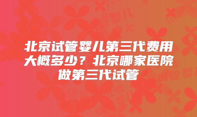北京试管婴儿第三代费用大概多少？北京哪家医院做第三代试管