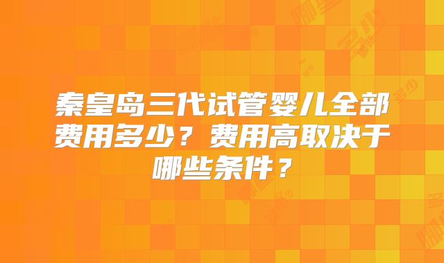秦皇岛三代试管婴儿全部费用多少？费用高取决于哪些条件？