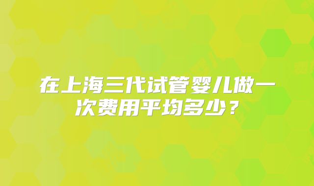在上海三代试管婴儿做一次费用平均多少?