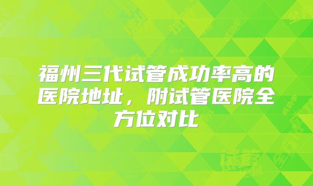 福州三代试管成功率高的医院地址，附试管医院全方位对比