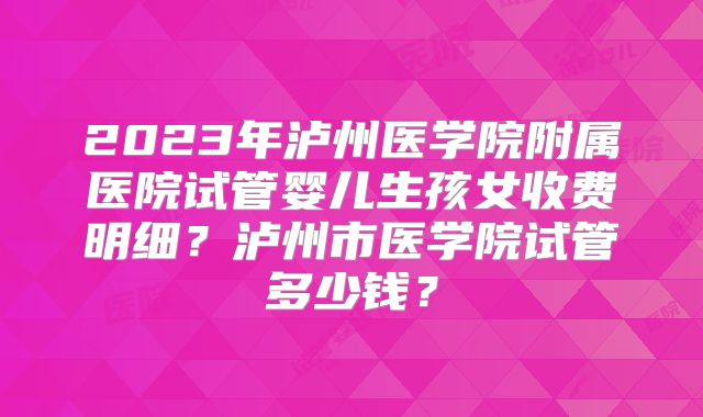 2023年泸州医学院附属医院试管婴儿生孩女收费明细？泸州市医学院试管多少钱？