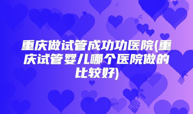 重庆做试管成功功医院(重庆试管婴儿哪个医院做的比较好)