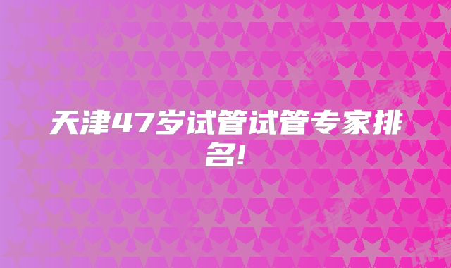 天津47岁试管试管专家排名!