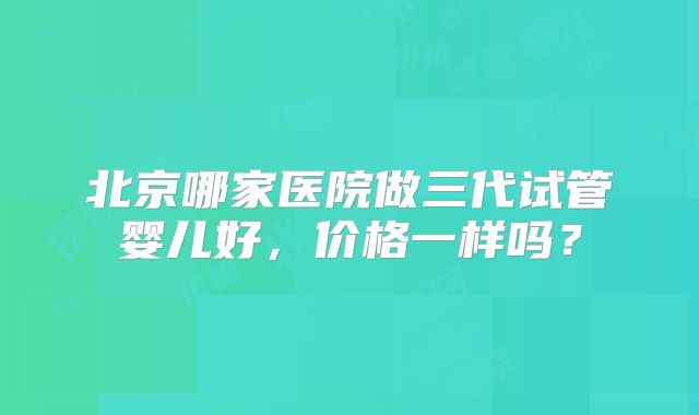 北京哪家医院做三代试管婴儿好，价格一样吗？