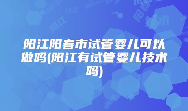 阳江阳春市试管婴儿可以做吗(阳江有试管婴儿技术吗)