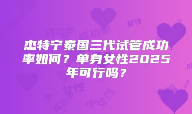 杰特宁泰国三代试管成功率如何？单身女性2025年可行吗？