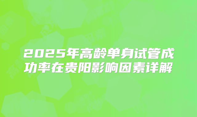 2025年高龄单身试管成功率在贵阳影响因素详解