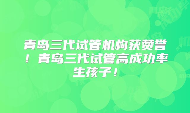 青岛三代试管机构获赞誉！青岛三代试管高成功率生孩子！